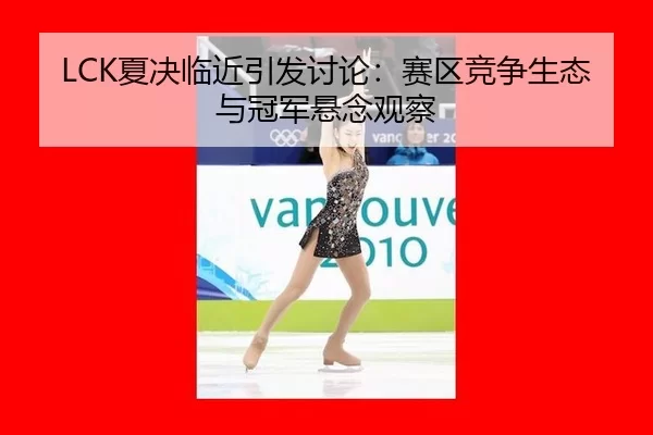 LCK夏决临近引发讨论：赛区竞争生态与冠军悬念观察