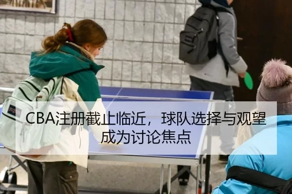 CBA注册截止临近，球队选择与观望成为讨论焦点